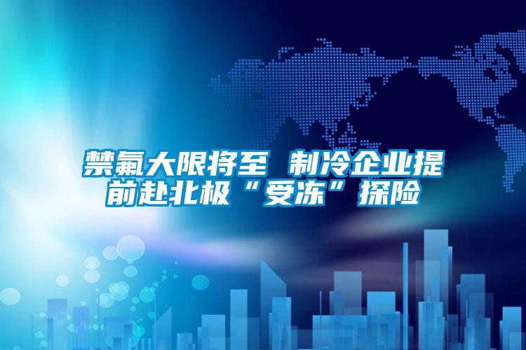 禁氟大限將至 制冷企業(yè)提前赴北極“受凍”探險(xiǎn)